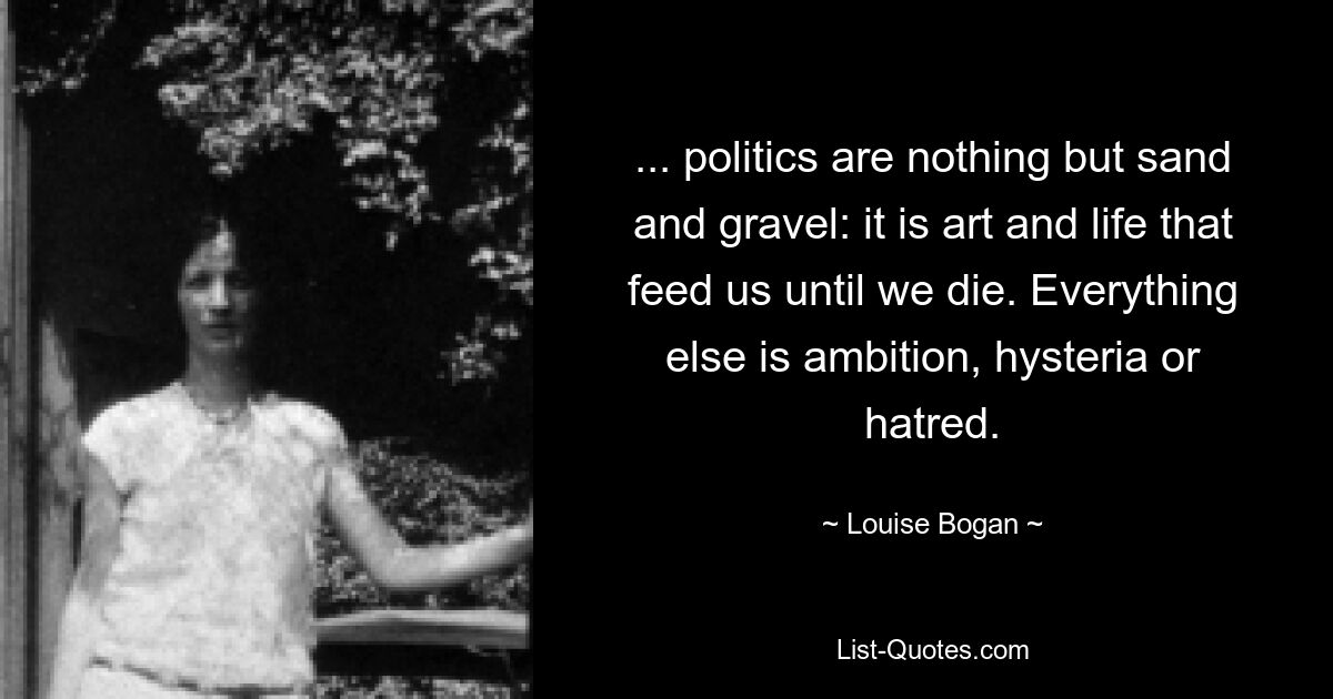 ... politics are nothing but sand and gravel: it is art and life that feed us until we die. Everything else is ambition, hysteria or hatred. — © Louise Bogan