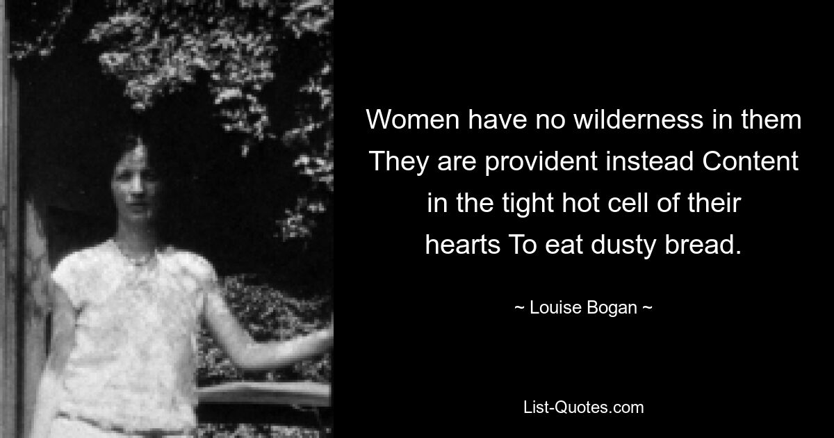 Women have no wilderness in them They are provident instead Content in the tight hot cell of their hearts To eat dusty bread. — © Louise Bogan