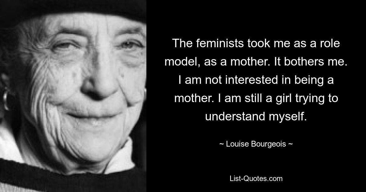 The feminists took me as a role model, as a mother. It bothers me. I am not interested in being a mother. I am still a girl trying to understand myself. — © Louise Bourgeois