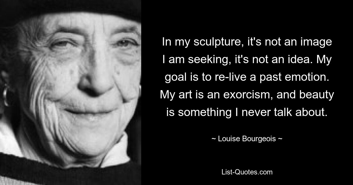 In my sculpture, it's not an image I am seeking, it's not an idea. My goal is to re-live a past emotion. My art is an exorcism, and beauty is something I never talk about. — © Louise Bourgeois