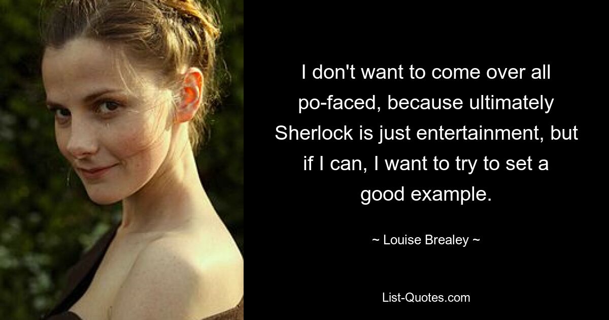 I don't want to come over all po-faced, because ultimately Sherlock is just entertainment, but if I can, I want to try to set a good example. — © Louise Brealey