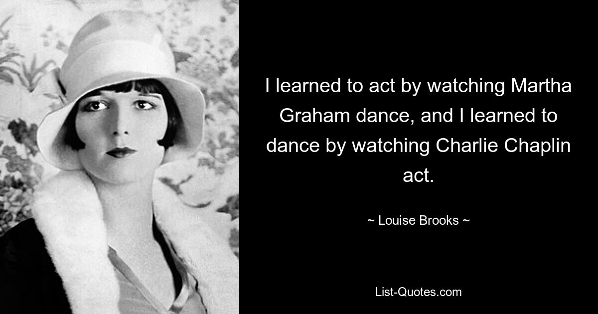 I learned to act by watching Martha Graham dance, and I learned to dance by watching Charlie Chaplin act. — © Louise Brooks