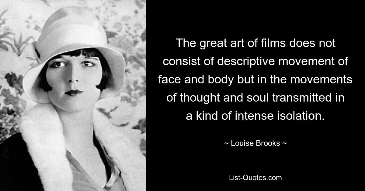 The great art of films does not consist of descriptive movement of face and body but in the movements of thought and soul transmitted in a kind of intense isolation. — © Louise Brooks