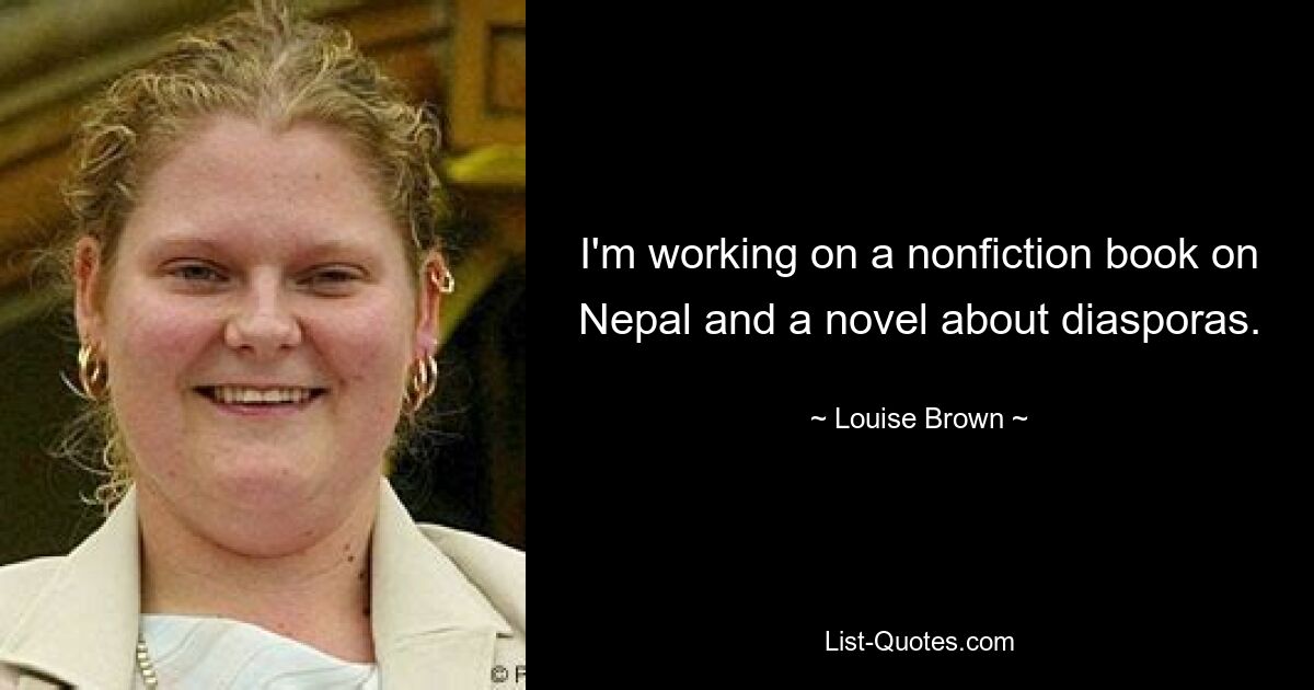 I'm working on a nonfiction book on Nepal and a novel about diasporas. — © Louise Brown