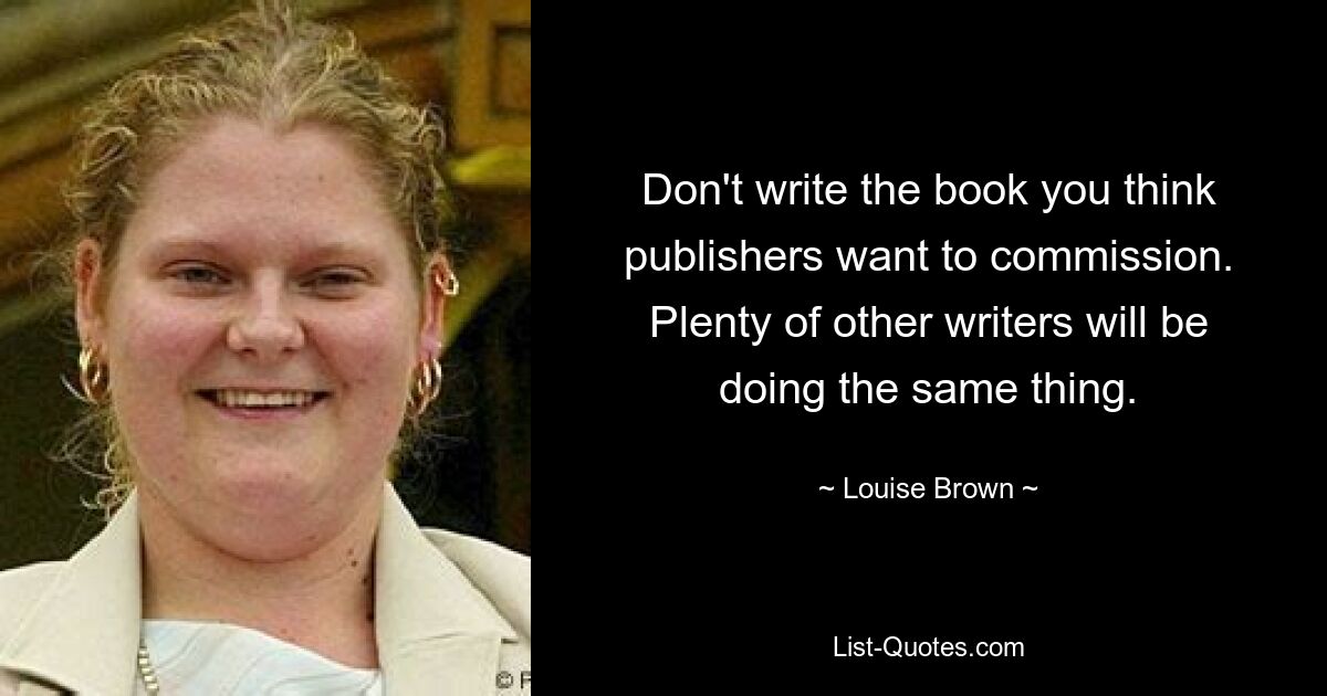 Don't write the book you think publishers want to commission. Plenty of other writers will be doing the same thing. — © Louise Brown