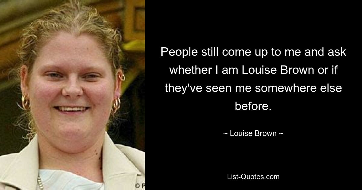 People still come up to me and ask whether I am Louise Brown or if they've seen me somewhere else before. — © Louise Brown