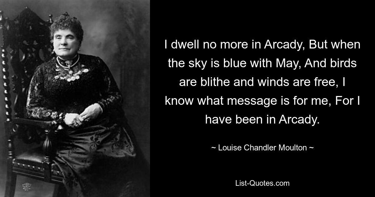 I dwell no more in Arcady, But when the sky is blue with May, And birds are blithe and winds are free, I know what message is for me, For I have been in Arcady. — © Louise Chandler Moulton