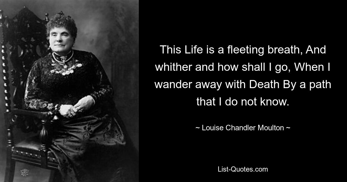 This Life is a fleeting breath, And whither and how shall I go, When I wander away with Death By a path that I do not know. — © Louise Chandler Moulton