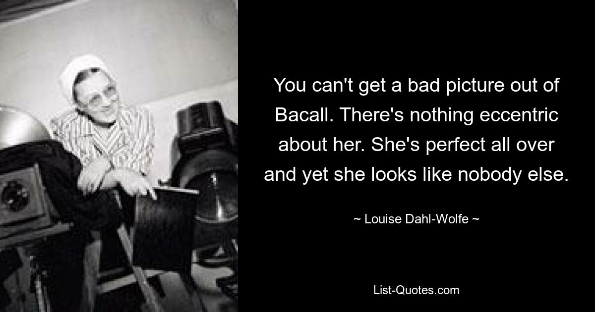 You can't get a bad picture out of Bacall. There's nothing eccentric about her. She's perfect all over and yet she looks like nobody else. — © Louise Dahl-Wolfe