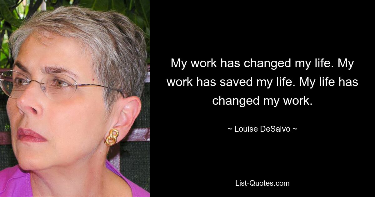 My work has changed my life. My work has saved my life. My life has changed my work. — © Louise DeSalvo