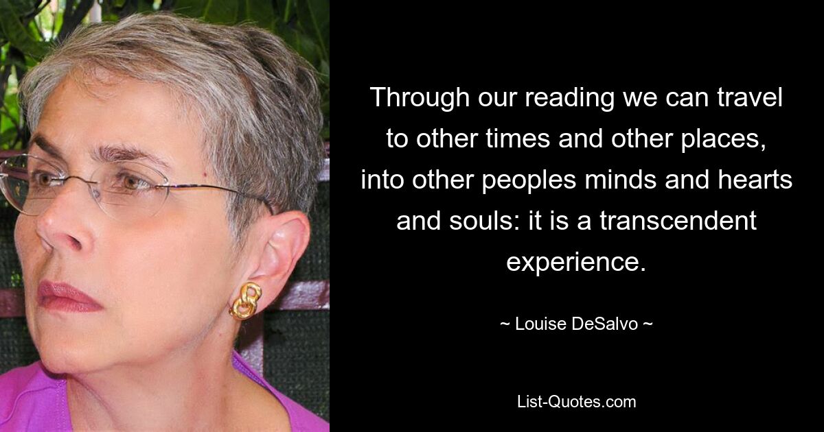 Through our reading we can travel to other times and other places, into other peoples minds and hearts and souls: it is a transcendent experience. — © Louise DeSalvo