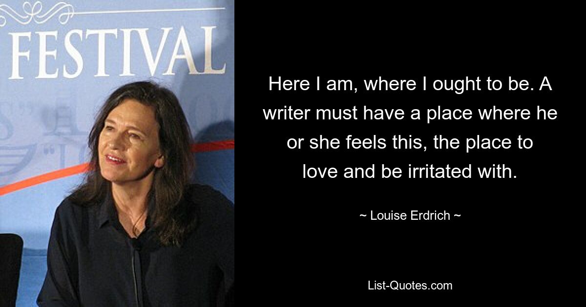 Here I am, where I ought to be. A writer must have a place where he or she feels this, the place to love and be irritated with. — © Louise Erdrich