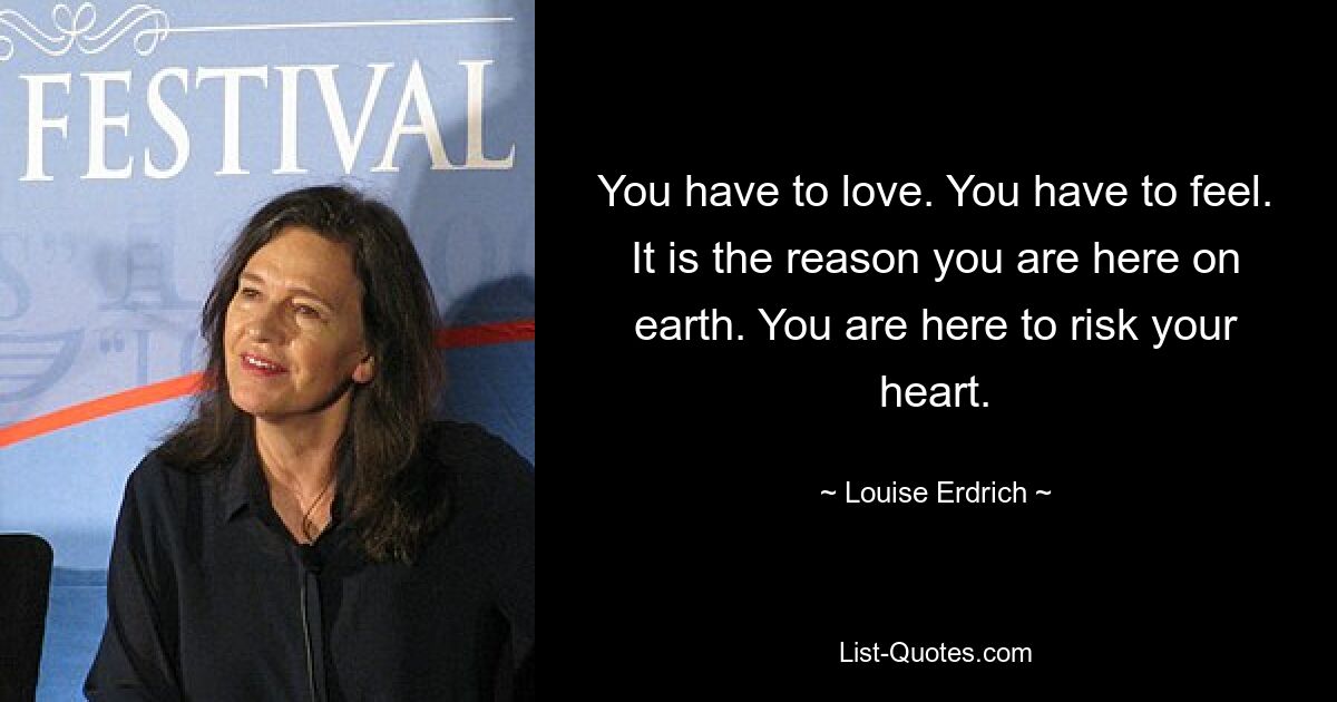 You have to love. You have to feel. It is the reason you are here on earth. You are here to risk your heart. — © Louise Erdrich