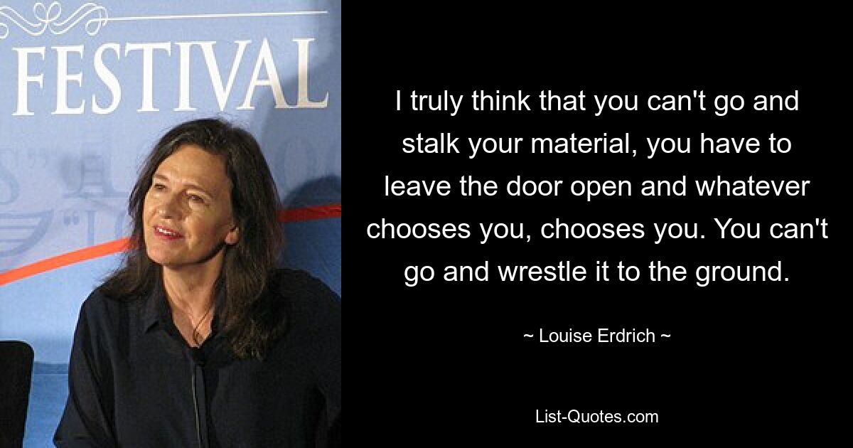 I truly think that you can't go and stalk your material, you have to leave the door open and whatever chooses you, chooses you. You can't go and wrestle it to the ground. — © Louise Erdrich