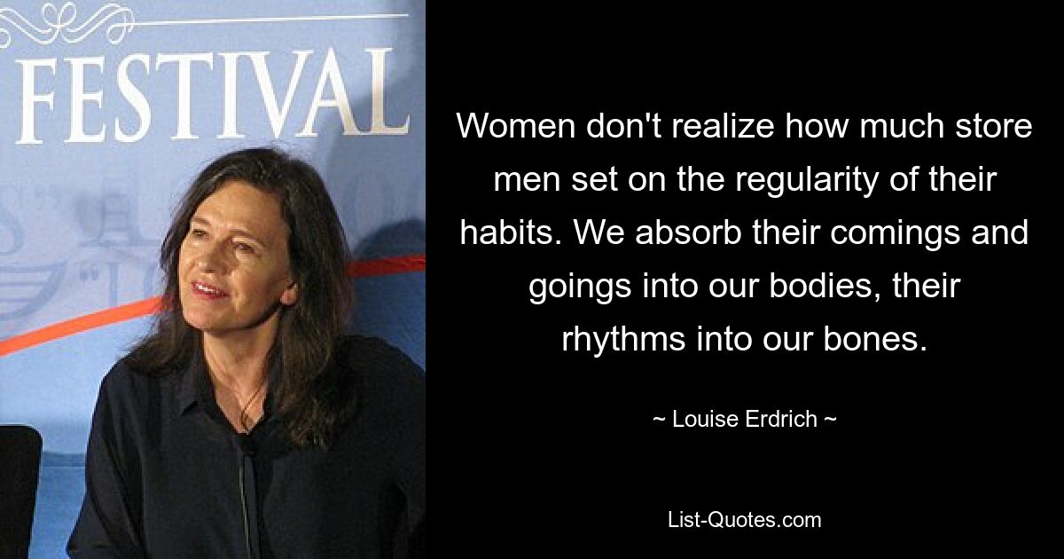 Women don't realize how much store men set on the regularity of their habits. We absorb their comings and goings into our bodies, their rhythms into our bones. — © Louise Erdrich