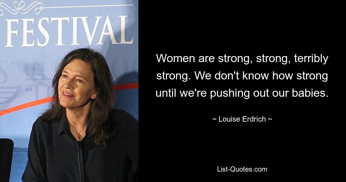 Women are strong, strong, terribly strong. We don't know how strong until we're pushing out our babies. — © Louise Erdrich