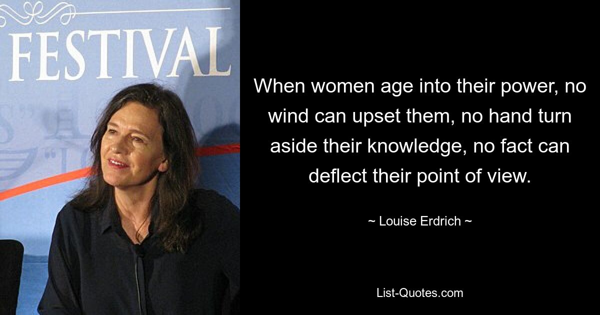 When women age into their power, no wind can upset them, no hand turn aside their knowledge, no fact can deflect their point of view. — © Louise Erdrich