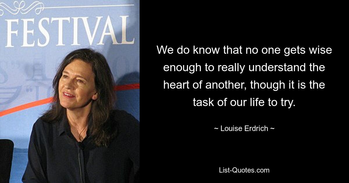 We do know that no one gets wise enough to really understand the heart of another, though it is the task of our life to try. — © Louise Erdrich