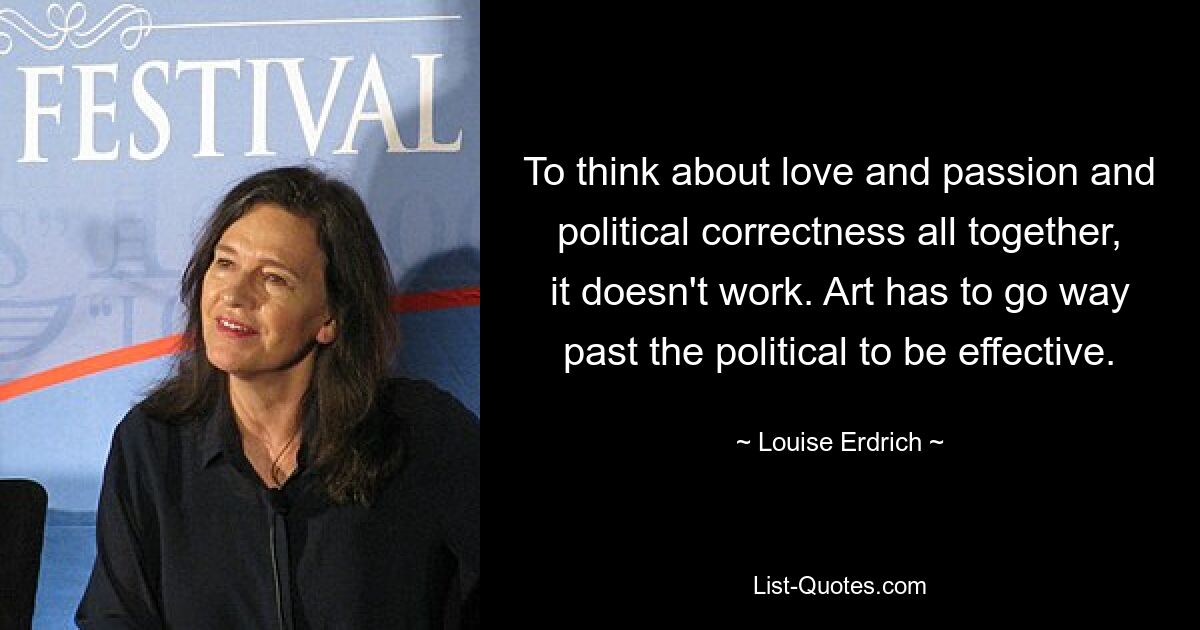 To think about love and passion and political correctness all together, it doesn't work. Art has to go way past the political to be effective. — © Louise Erdrich