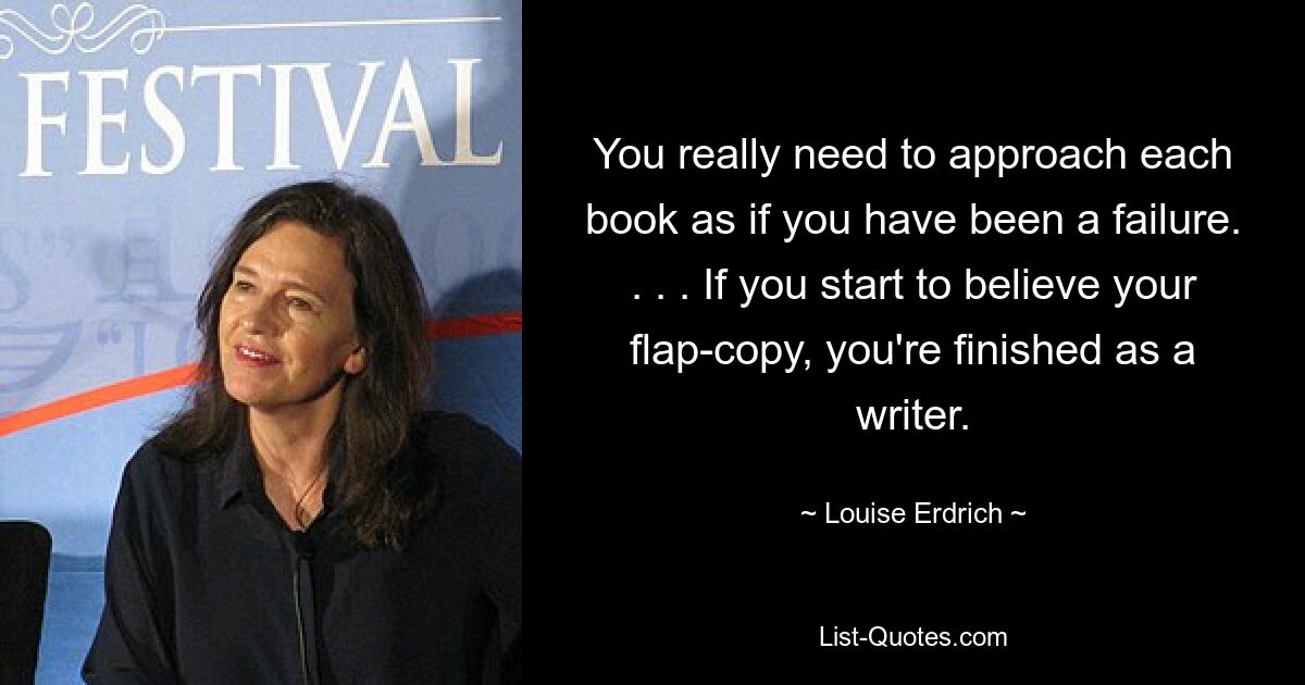 You really need to approach each book as if you have been a failure. . . . If you start to believe your flap-copy, you're finished as a writer. — © Louise Erdrich