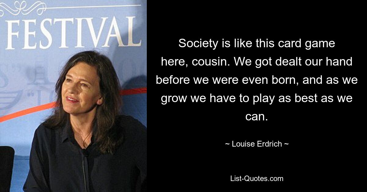 Society is like this card game here, cousin. We got dealt our hand before we were even born, and as we grow we have to play as best as we can. — © Louise Erdrich