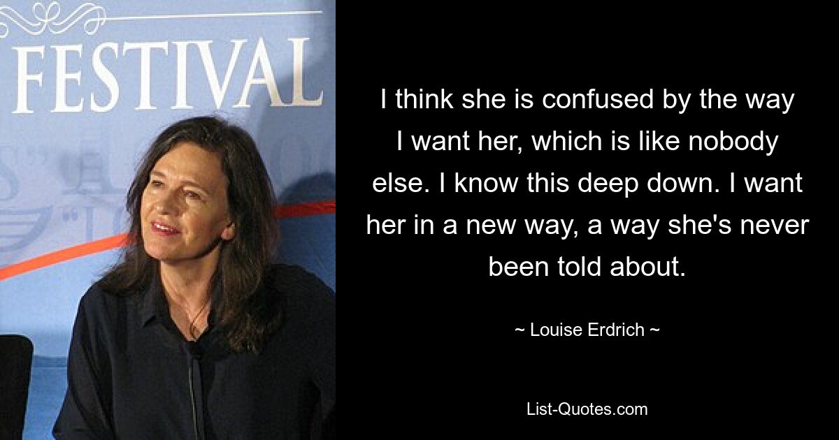 I think she is confused by the way I want her, which is like nobody else. I know this deep down. I want her in a new way, a way she's never been told about. — © Louise Erdrich