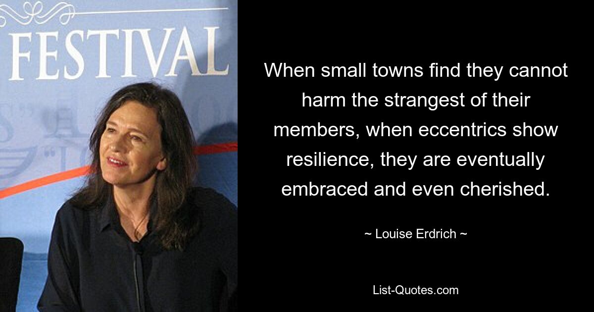 When small towns find they cannot harm the strangest of their members, when eccentrics show resilience, they are eventually embraced and even cherished. — © Louise Erdrich