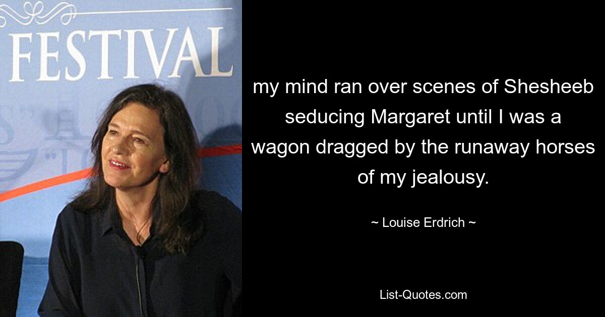 my mind ran over scenes of Shesheeb seducing Margaret until I was a wagon dragged by the runaway horses of my jealousy. — © Louise Erdrich