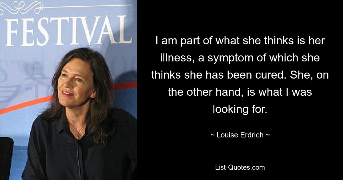 I am part of what she thinks is her illness, a symptom of which she thinks she has been cured. She, on the other hand, is what I was looking for. — © Louise Erdrich