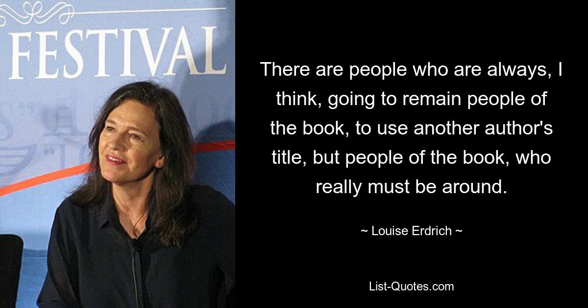 There are people who are always, I think, going to remain people of the book, to use another author's title, but people of the book, who really must be around. — © Louise Erdrich