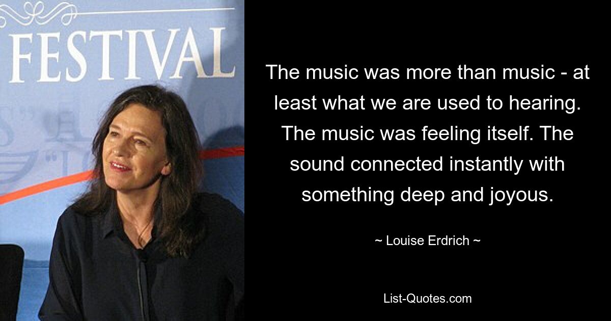 The music was more than music - at least what we are used to hearing. The music was feeling itself. The sound connected instantly with something deep and joyous. — © Louise Erdrich