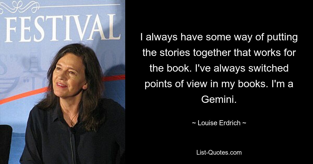 I always have some way of putting the stories together that works for the book. I've always switched points of view in my books. I'm a Gemini. — © Louise Erdrich