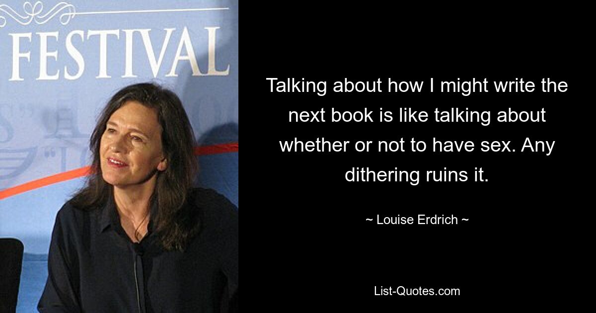 Talking about how I might write the next book is like talking about whether or not to have sex. Any dithering ruins it. — © Louise Erdrich