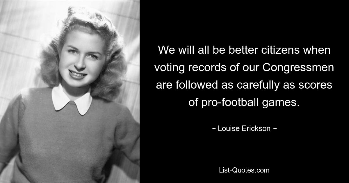 We will all be better citizens when voting records of our Congressmen are followed as carefully as scores of pro-football games. — © Louise Erickson