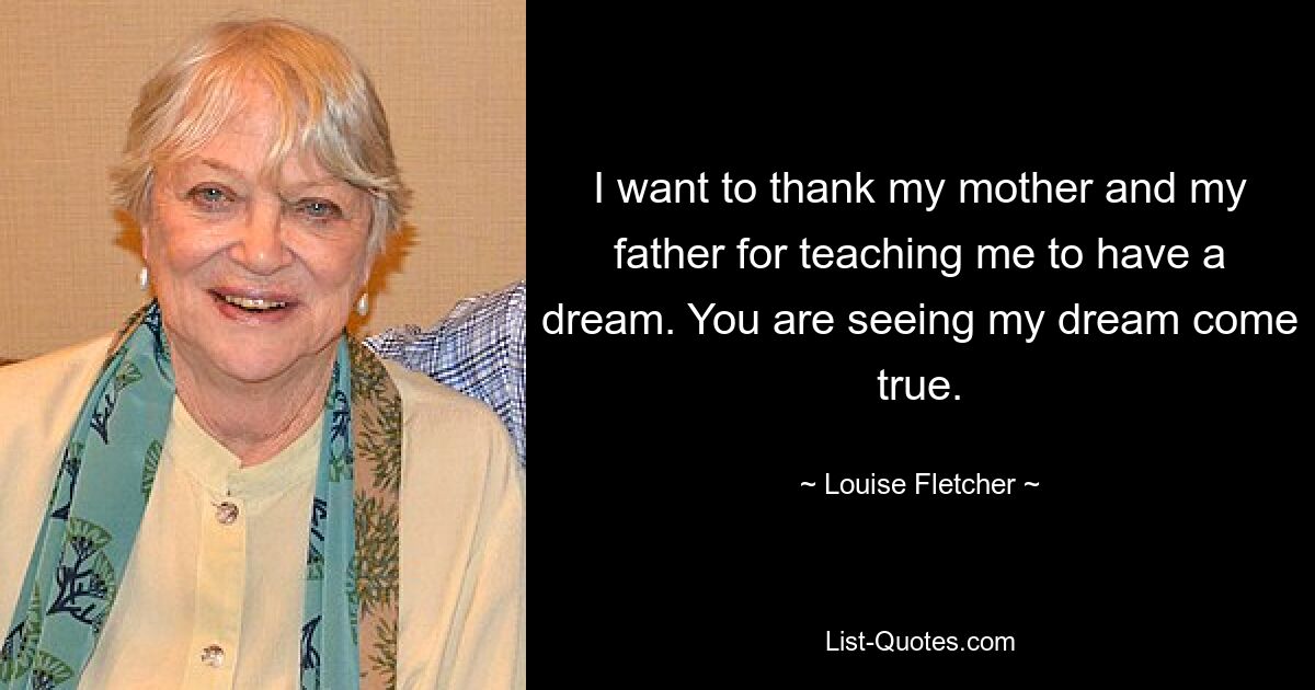 I want to thank my mother and my father for teaching me to have a dream. You are seeing my dream come true. — © Louise Fletcher