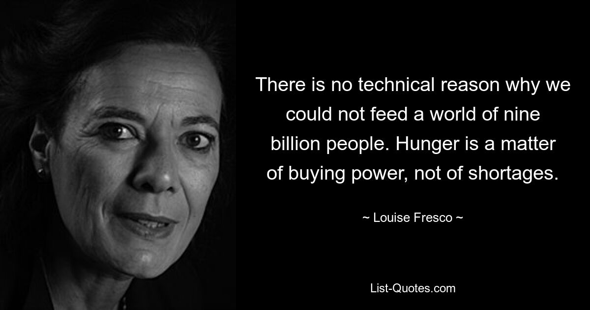 There is no technical reason why we could not feed a world of nine billion people. Hunger is a matter of buying power, not of shortages. — © Louise Fresco