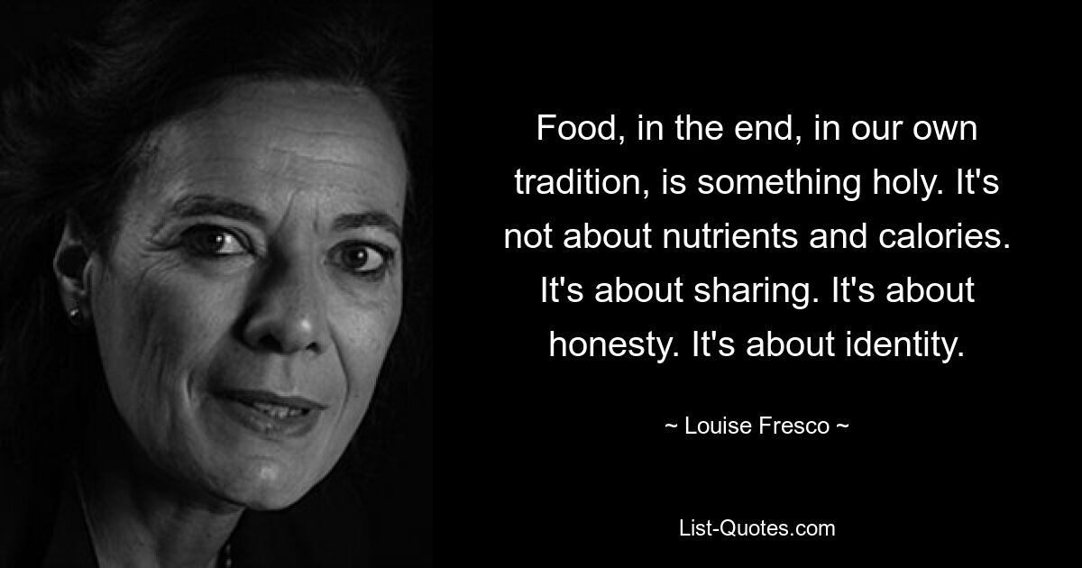 Food, in the end, in our own tradition, is something holy. It's not about nutrients and calories. It's about sharing. It's about honesty. It's about identity. — © Louise Fresco