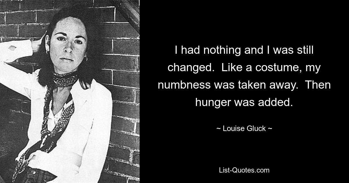 I had nothing and I was still changed.  Like a costume, my numbness was taken away.  Then hunger was added. — © Louise Gluck