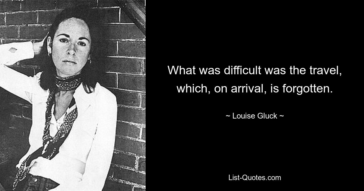 What was difficult was the travel, which, on arrival, is forgotten. — © Louise Gluck