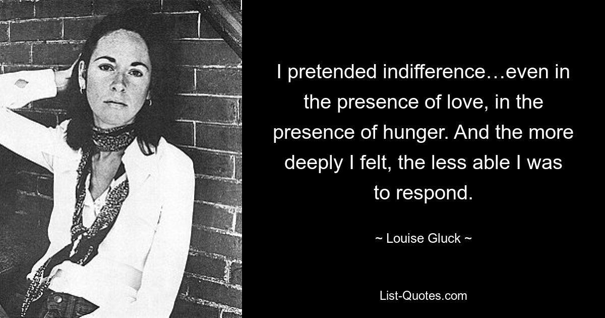 I pretended indifference…even in the presence of love, in the presence of hunger. And the more deeply I felt, the less able I was to respond. — © Louise Gluck