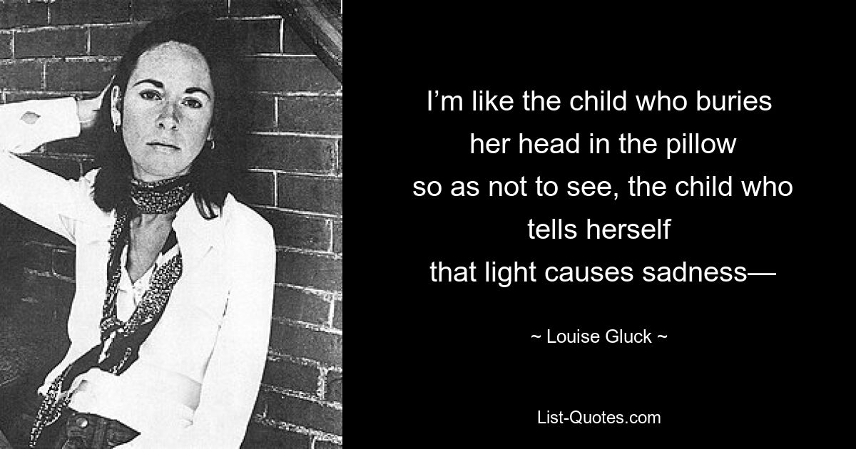 I’m like the child who buries
 her head in the pillow
 so as not to see, the child who tells herself
 that light causes sadness— — © Louise Gluck