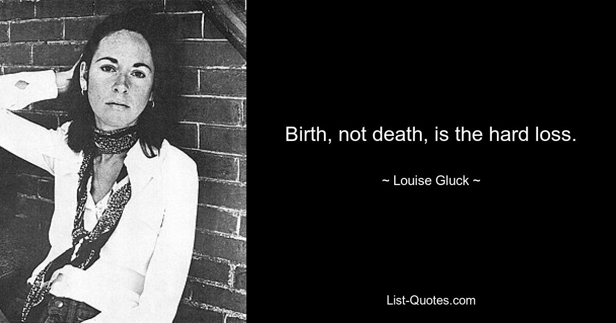 Birth, not death, is the hard loss. — © Louise Gluck