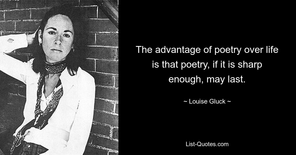 The advantage of poetry over life is that poetry, if it is sharp enough, may last. — © Louise Gluck