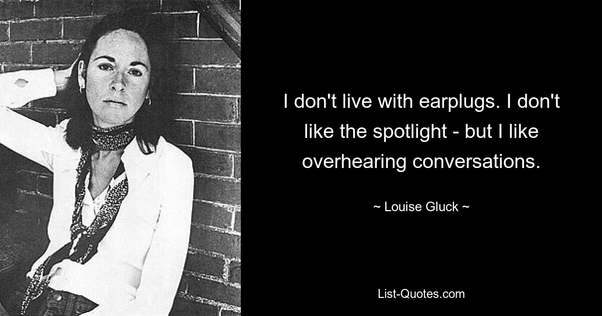 I don't live with earplugs. I don't like the spotlight - but I like overhearing conversations. — © Louise Gluck