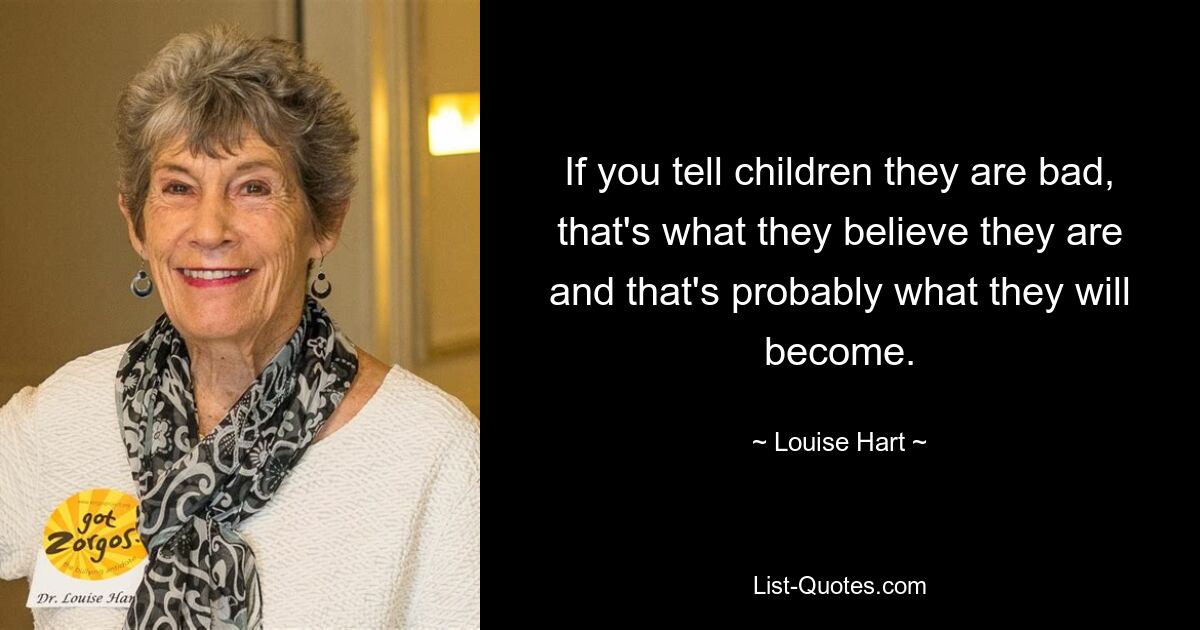 If you tell children they are bad, that's what they believe they are and that's probably what they will become. — © Louise Hart