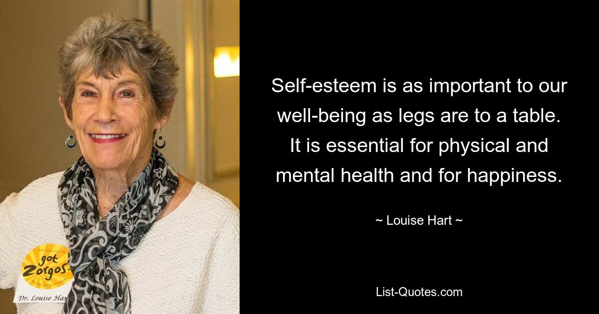 Self-esteem is as important to our well-being as legs are to a table. It is essential for physical and mental health and for happiness. — © Louise Hart