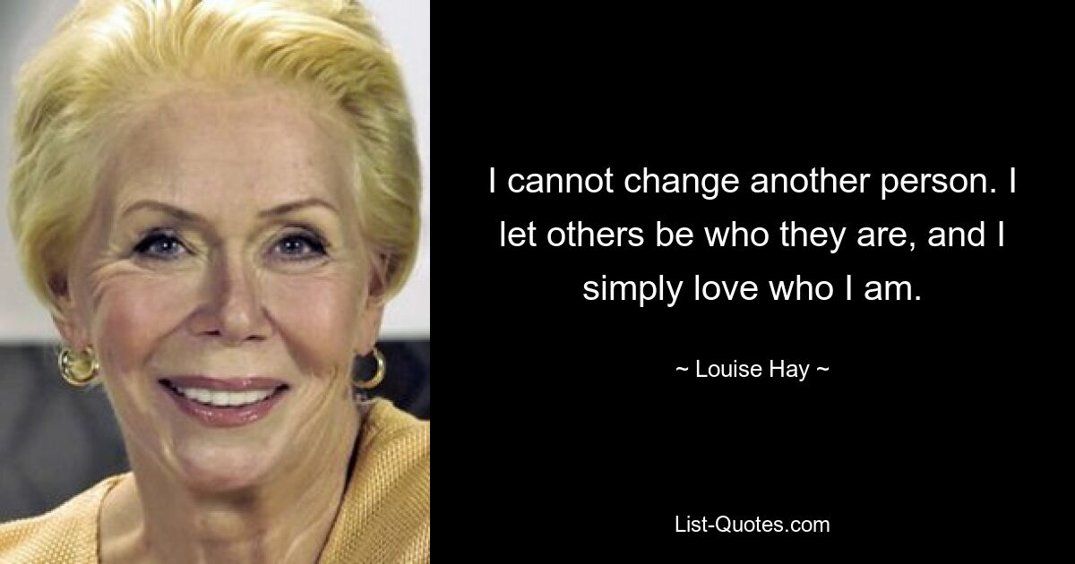 I cannot change another person. I let others be who they are, and I simply love who I am. — © Louise Hay