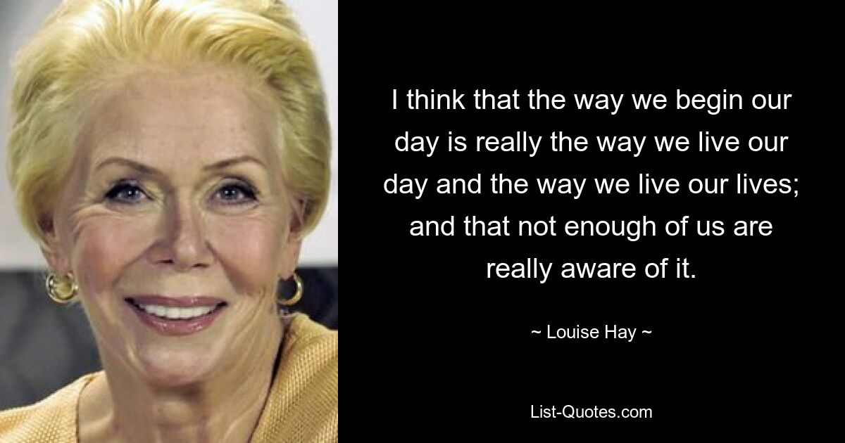 I think that the way we begin our day is really the way we live our day and the way we live our lives; and that not enough of us are really aware of it. — © Louise Hay