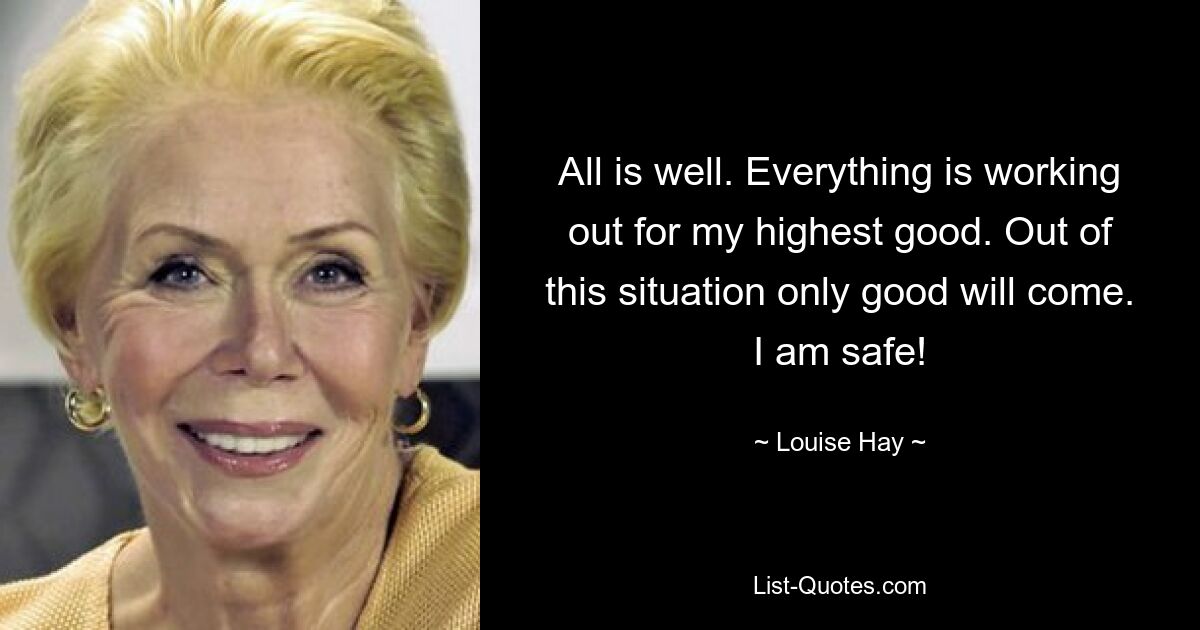 All is well. Everything is working out for my highest good. Out of this situation only good will come. I am safe! — © Louise Hay