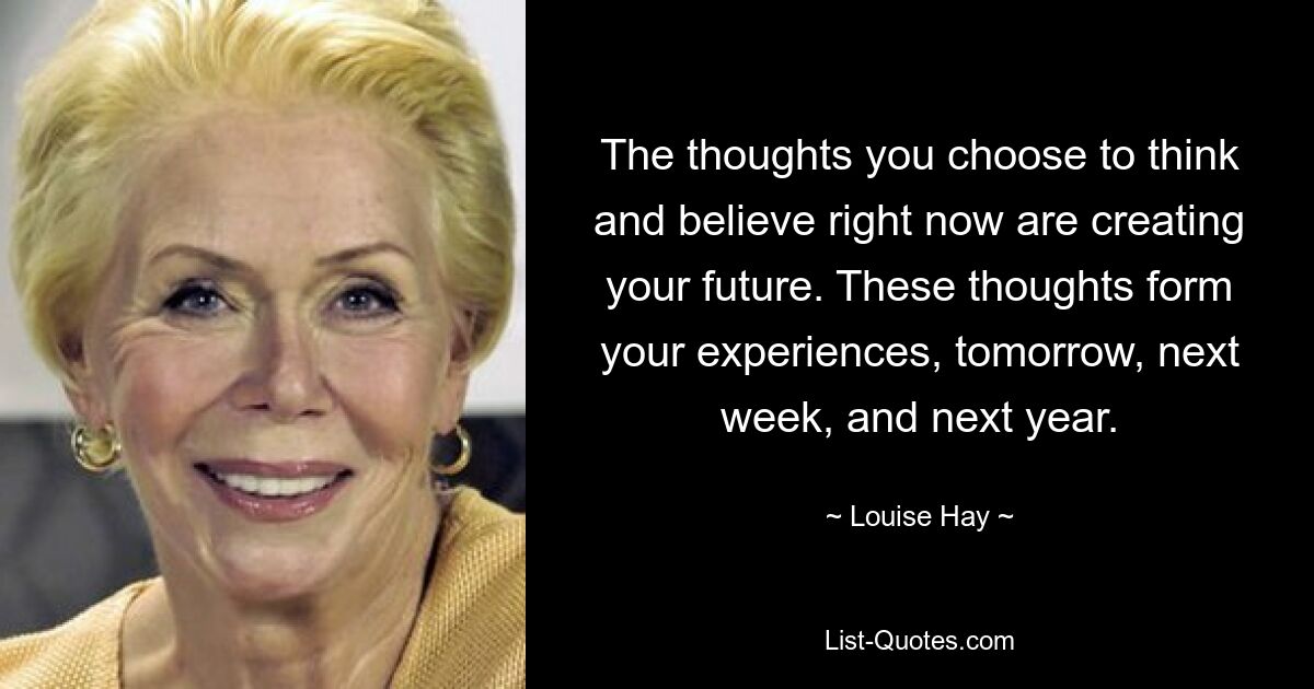 The thoughts you choose to think and believe right now are creating your future. These thoughts form your experiences, tomorrow, next week, and next year. — © Louise Hay